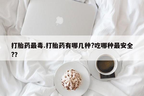 流产药叫什么名购买流程打胎药最毒.打胎药有哪几种?吃哪种最安全?？