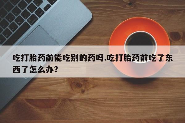 流产药叫什么名购买流程吃打胎药前能吃别的药吗.吃打胎药前吃了东西了怎么办？