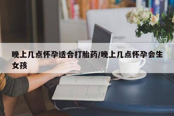 流产药叫什么名购买流程晚上几点怀孕适合打胎药/晚上几点怀孕会生女孩