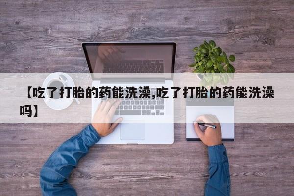 流产药叫什么名购买流程【吃了打胎的药能洗澡,吃了打胎的药能洗澡吗】