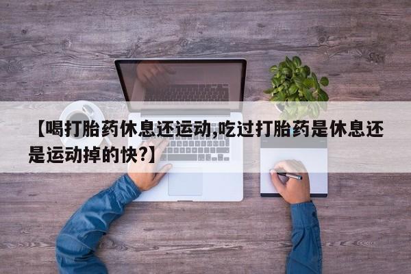 流产药叫什么名购买流程【喝打胎药休息还运动,吃过打胎药是休息还是运动掉的快?】