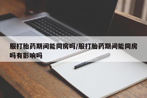 流产药叫什么名购买流程服打胎药期间能同房吗/服打胎药期间能同房吗有影响吗