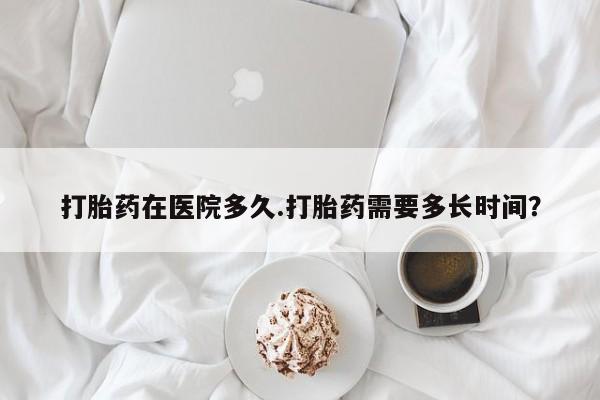 流产药叫什么名购买流程打胎药在医院多久.打胎药需要多长时间？