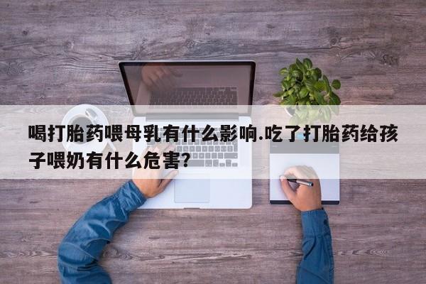 流产药叫什么名购买流程喝打胎药喂母乳有什么影响.吃了打胎药给孩子喂奶有什么危害？