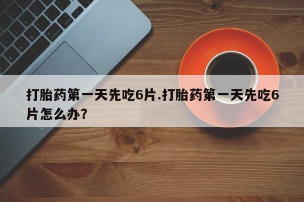 流产药叫什么名购买流程打胎药第一天先吃6片.打胎药第一天先吃6片怎么办？