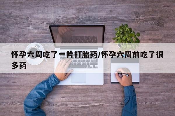 流产药叫什么名购买流程怀孕六周吃了一片打胎药/怀孕六周前吃了很多药