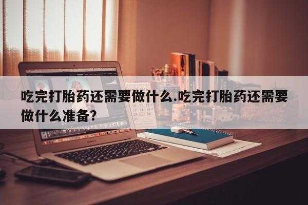 流产药叫什么名购买流程吃完打胎药还需要做什么.吃完打胎药还需要做什么准备？