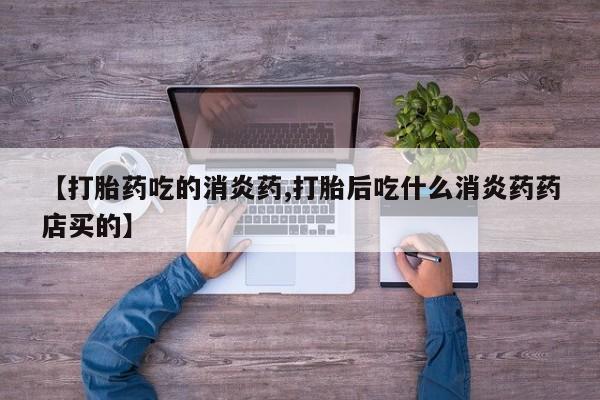 流产药叫什么名购买流程【打胎药吃的消炎药,打胎后吃什么消炎药药店买的】