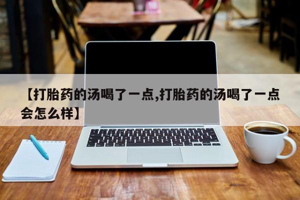 流产药叫什么名购买流程【打胎药的汤喝了一点,打胎药的汤喝了一点会怎么样】