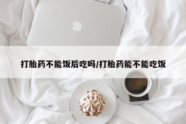 流产药叫什么名购买流程打胎药不能饭后吃吗/打胎药能不能吃饭