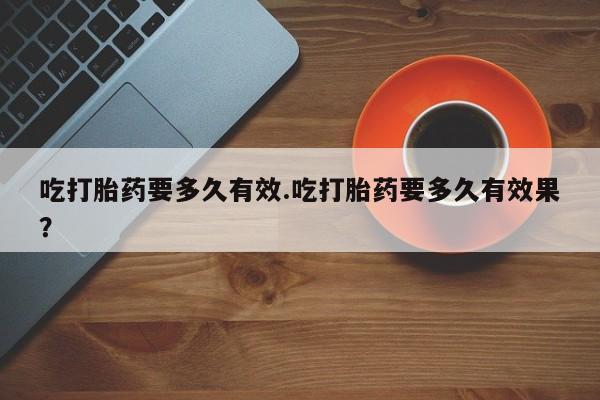 流产药叫什么名购买流程吃打胎药要多久有效.吃打胎药要多久有效果？