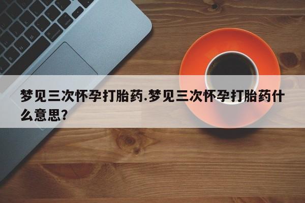 流产药叫什么名购买流程梦见三次怀孕打胎药.梦见三次怀孕打胎药什么意思？