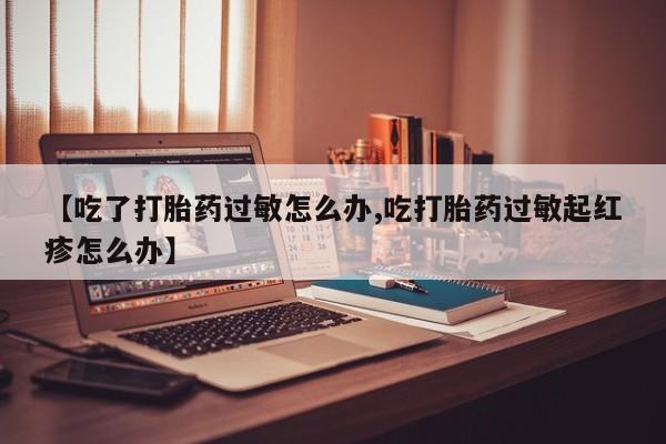 流产药叫什么名购买流程【吃了打胎药过敏怎么办,吃打胎药过敏起红疹怎么办】