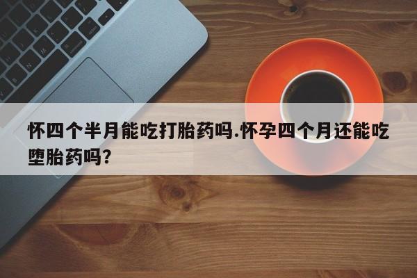 流产药叫什么名购买流程怀四个半月能吃打胎药吗.怀孕四个月还能吃堕胎药吗？