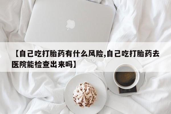 流产药叫什么名购买流程【自己吃打胎药有什么风险,自己吃打胎药去医院能检查出来吗】
