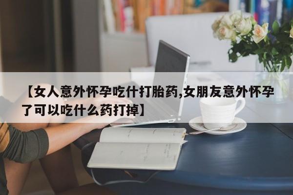 流产药叫什么名购买流程【女人意外怀孕吃什打胎药,女朋友意外怀孕了可以吃什么药打掉】