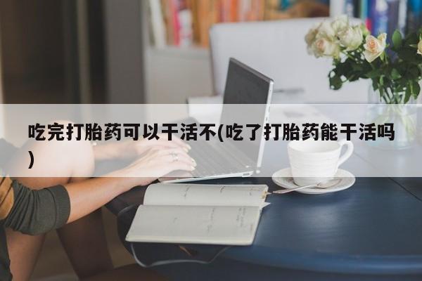 流产药叫什么名购买流程吃完打胎药可以干活不(吃了打胎药能干活吗)
