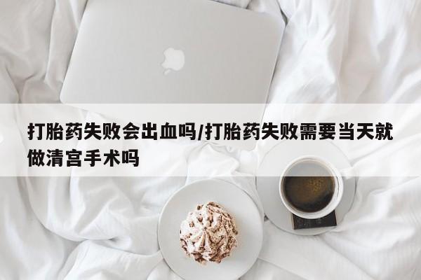 流产药叫什么名购买流程打胎药失败会出血吗/打胎药失败需要当天就做清宫手术吗