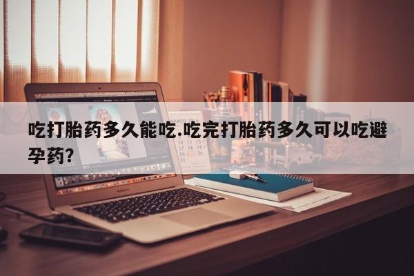 流产药叫什么名购买流程吃打胎药多久能吃.吃完打胎药多久可以吃避孕药？