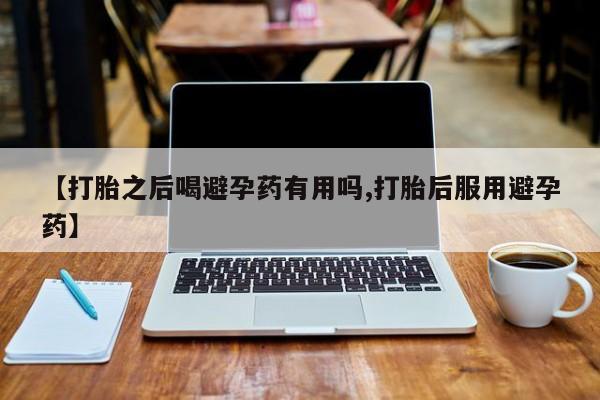 流产药叫什么名购买流程【打胎之后喝避孕药有用吗,打胎后服用避孕药】