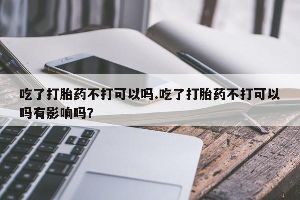 流产药叫什么名购买流程吃了打胎药不打可以吗.吃了打胎药不打可以吗有影响吗？