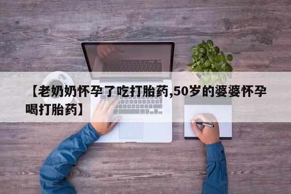 流产药叫什么名购买流程【老奶奶怀孕了吃打胎药,50岁的婆婆怀孕喝打胎药】