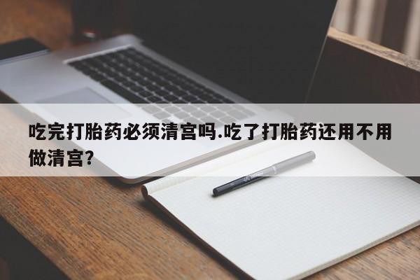 流产药叫什么名购买流程吃完打胎药必须清宫吗.吃了打胎药还用不用做清宫？