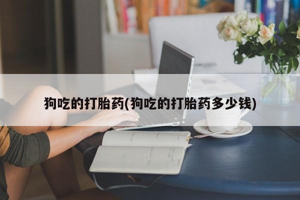 流产药叫什么名购买流程狗吃的打胎药(狗吃的打胎药多少钱)