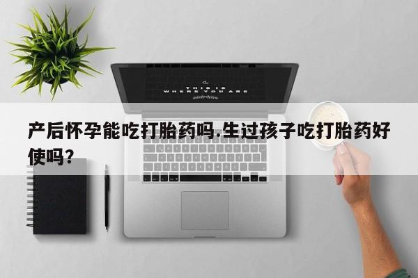 流产药叫什么名购买流程产后怀孕能吃打胎药吗.生过孩子吃打胎药好使吗？