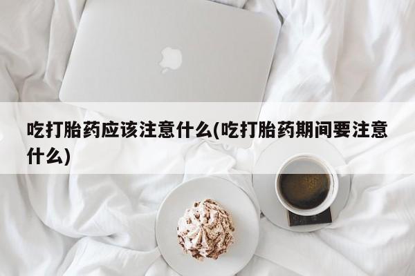 流产药叫什么名购买流程吃打胎药应该注意什么(吃打胎药期间要注意什么)