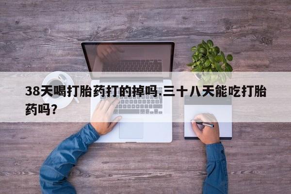 流产药叫什么名购买流程38天喝打胎药打的掉吗.三十八天能吃打胎药吗？