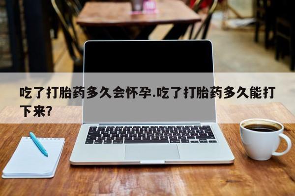 流产药叫什么名购买流程吃了打胎药多久会怀孕.吃了打胎药多久能打下来？