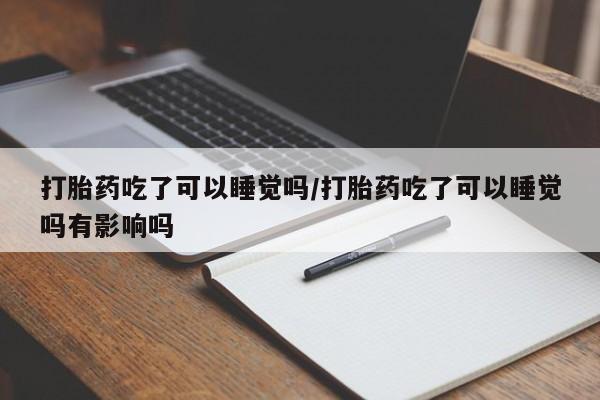 流产药叫什么名购买流程打胎药吃了可以睡觉吗/打胎药吃了可以睡觉吗有影响吗