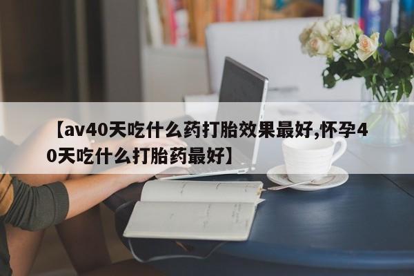 流产药叫什么名购买流程【av40天吃什么药打胎效果最好,怀孕40天吃什么打胎药最好】