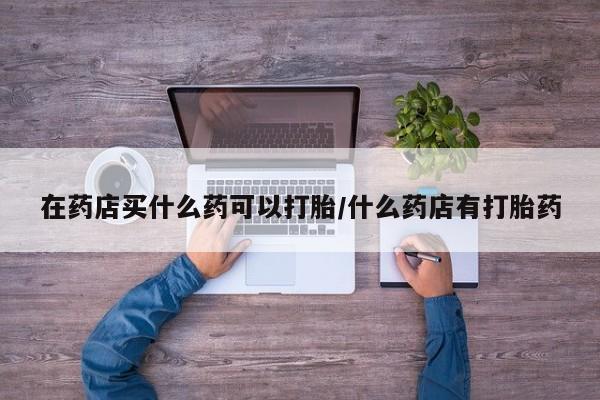 流产药叫什么名购买流程在药店买什么药可以打胎/什么药店有打胎药
