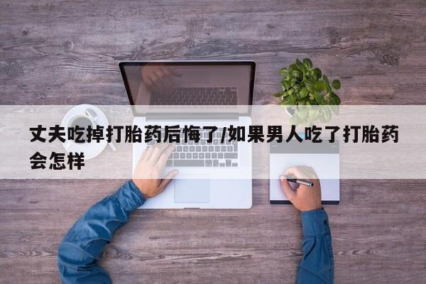 流产药叫什么名购买流程丈夫吃掉打胎药后悔了/如果男人吃了打胎药会怎样
