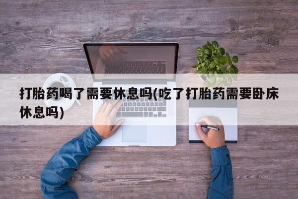 流产药叫什么名购买流程打胎药喝了需要休息吗(吃了打胎药需要卧床休息吗)