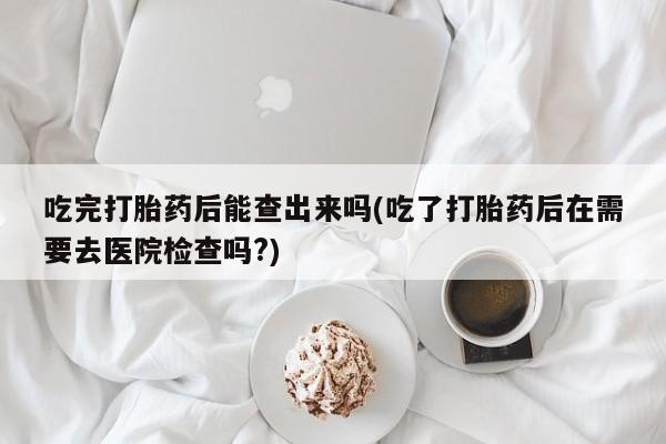 流产药叫什么名购买流程吃完打胎药后能查出来吗(吃了打胎药后在需要去医院检查吗?)