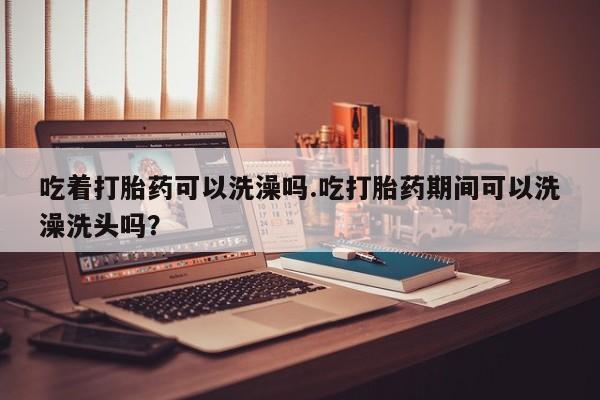 流产药叫什么名购买流程吃着打胎药可以洗澡吗.吃打胎药期间可以洗澡洗头吗？