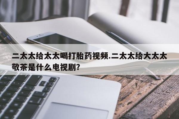 流产药叫什么名购买流程二太太给太太喝打胎药视频.二太太给大太太敬茶是什么电视剧？