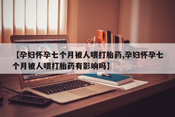 流产药叫什么名购买流程【孕妇怀孕七个月被人喂打胎药,孕妇怀孕七个月被人喂打胎药有影响吗】