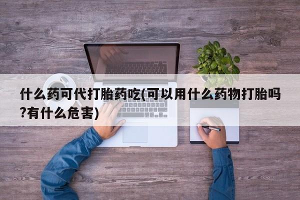流产药叫什么名购买流程什么药可代打胎药吃(可以用什么药物打胎吗?有什么危害)