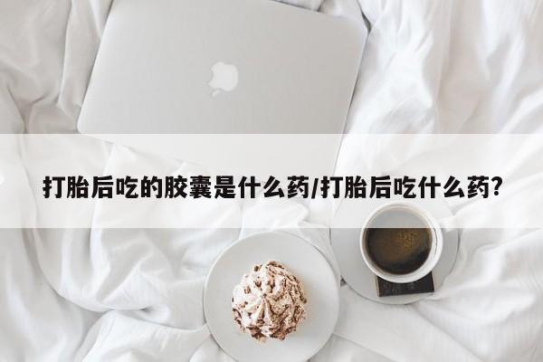 流产药叫什么名购买流程打胎后吃的胶囊是什么药/打胎后吃什么药?