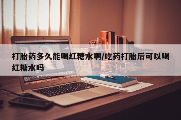流产药叫什么名购买流程打胎药多久能喝红糖水啊/吃药打胎后可以喝红糖水吗