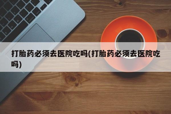 流产药叫什么名购买流程打胎药必须去医院吃吗(打胎药必须去医院吃吗)
