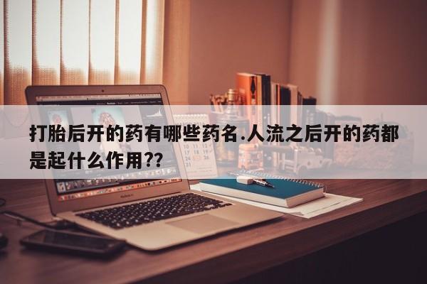 流产药叫什么名购买流程打胎后开的药有哪些药名.人流之后开的药都是起什么作用?？