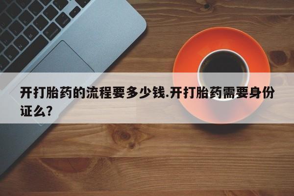 流产药叫什么名购买流程开打胎药的流程要多少钱.开打胎药需要身份证么？