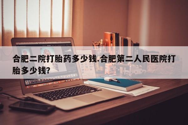 流产药叫什么名购买流程合肥二院打胎药多少钱.合肥第二人民医院打胎多少钱？