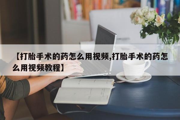 流产药叫什么名购买流程【打胎手术的药怎么用视频,打胎手术的药怎么用视频教程】