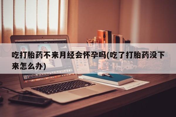 流产药叫什么名购买流程吃打胎药不来月经会怀孕吗(吃了打胎药没下来怎么办)